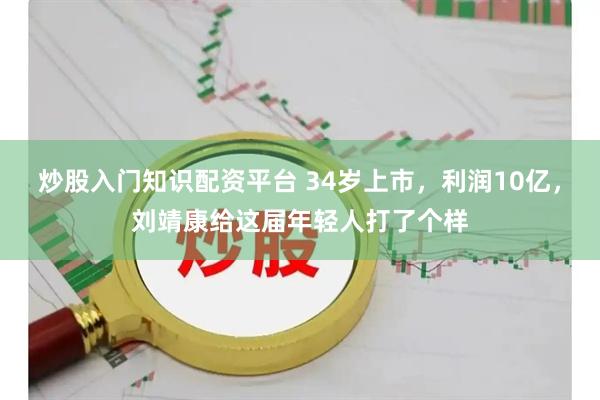 炒股入门知识配资平台 34岁上市，利润10亿，刘靖康给这届年轻人打了个样