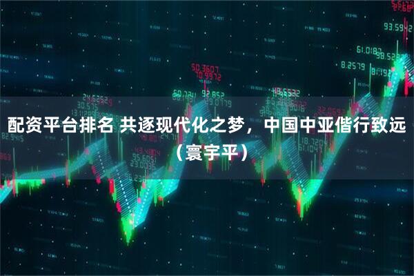 配资平台排名 共逐现代化之梦，中国中亚偕行致远（寰宇平）