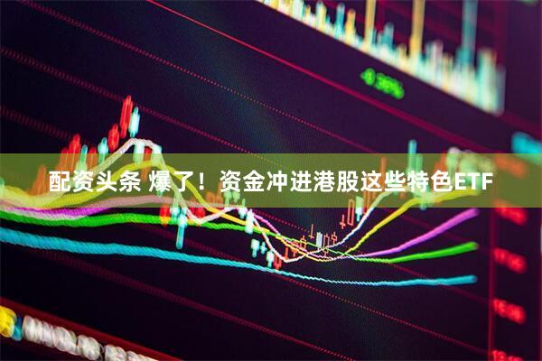 配资头条 爆了！资金冲进港股这些特色ETF