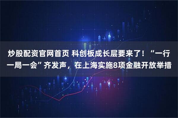 炒股配资官网首页 科创板成长层要来了！“一行一局一会”齐发声，在上海实施8项金融开放举措