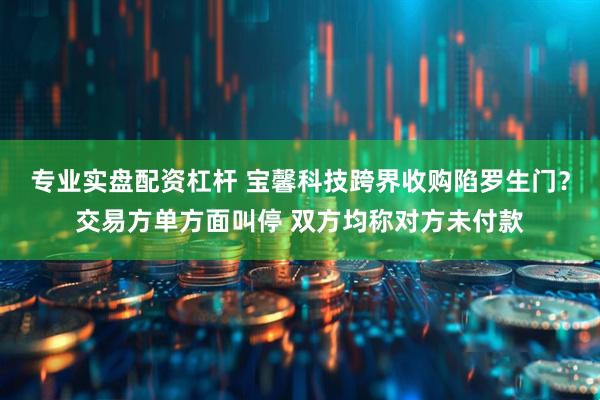 专业实盘配资杠杆 宝馨科技跨界收购陷罗生门？交易方单方面叫停 双方均称对方未付款