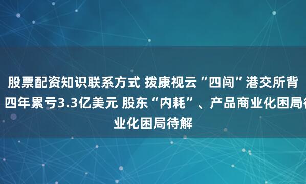 股票配资知识联系方式 拨康视云“四闯”港交所背后：四年累亏3.3亿美元 股东“内耗”、产品商业化困局待解