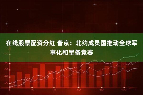 在线股票配资分红 普京：北约成员国推动全球军事化和军备竞赛