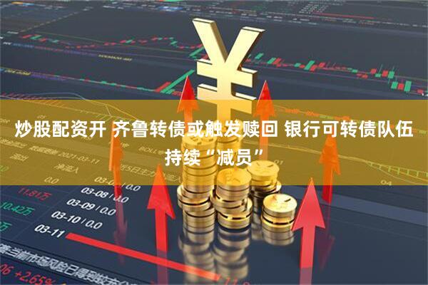 炒股配资开 齐鲁转债或触发赎回 银行可转债队伍持续“减员”