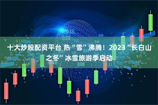 十大炒股配资平台 热“雪”沸腾！2023“长白山之冬”冰雪旅游季启动