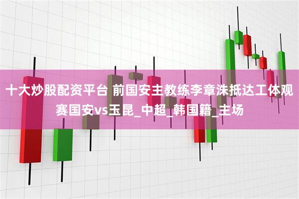 十大炒股配资平台 前国安主教练李章洙抵达工体观赛国安vs玉昆_中超_韩国籍_主场