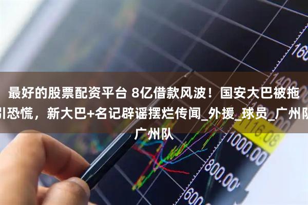 最好的股票配资平台 8亿借款风波！国安大巴被拖引恐慌，新大巴+名记辟谣摆烂传闻_外援_球员_广州队