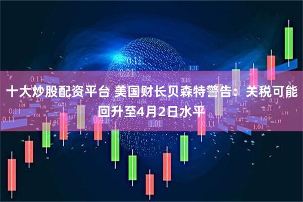 十大炒股配资平台 美国财长贝森特警告：关税可能回升至4月2日水平