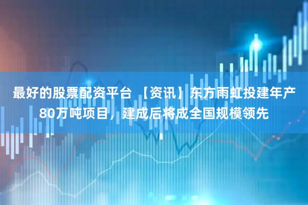 最好的股票配资平台 【资讯】东方雨虹投建年产80万吨项目，建成后将成全国规模领先