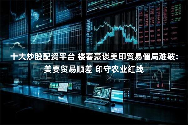 十大炒股配资平台 楼春豪谈美印贸易僵局难破：美要贸易顺差 印守农业红线