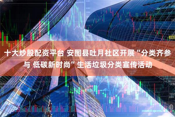 十大炒股配资平台 安图县吐月社区开展“分类齐参与 低碳新时尚”生活垃圾分类宣传活动