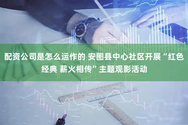 配资公司是怎么运作的 安图县中心社区开展“红色经典 薪火相传”主题观影活动