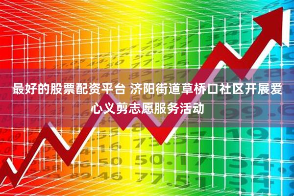最好的股票配资平台 济阳街道草桥口社区开展爱心义剪志愿服务活动