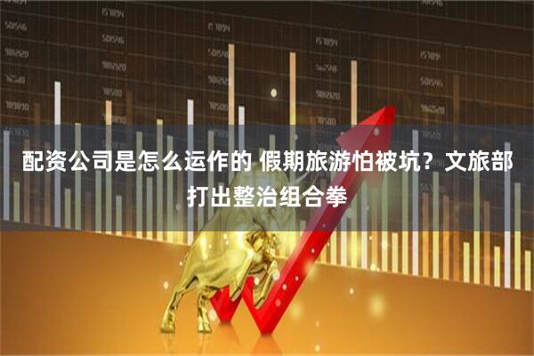 配资公司是怎么运作的 假期旅游怕被坑？文旅部打出整治组合拳