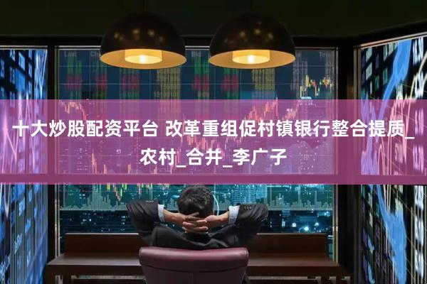 十大炒股配资平台 改革重组促村镇银行整合提质_农村_合并_李广子