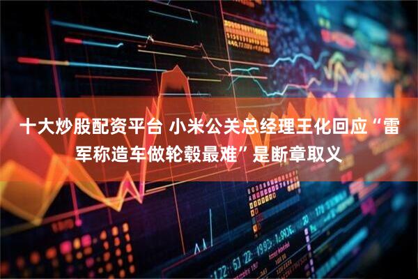 十大炒股配资平台 小米公关总经理王化回应“雷军称造车做轮毂最难”是断章取义