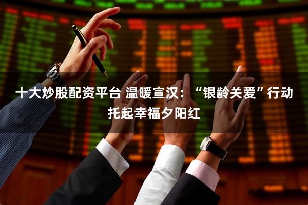 十大炒股配资平台 温暖宣汉：“银龄关爱”行动托起幸福夕阳红