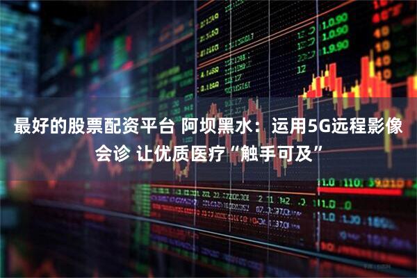 最好的股票配资平台 阿坝黑水：运用5G远程影像会诊 让优质医疗“触手可及”