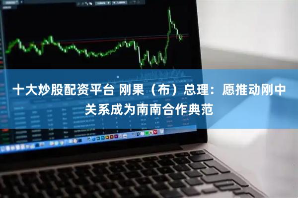 十大炒股配资平台 刚果（布）总理：愿推动刚中关系成为南南合作典范