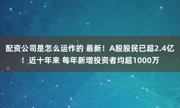 配资公司是怎么运作的 最新！A股股民已超2.4亿！近十年来 每年新增投资者均超1000万