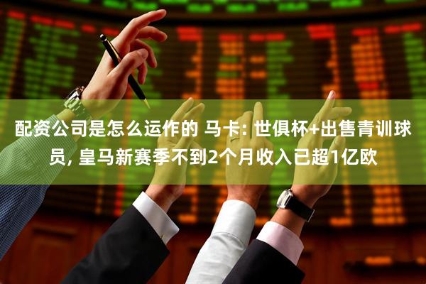 配资公司是怎么运作的 马卡: 世俱杯+出售青训球员, 皇马新赛季不到2个月收入已超1亿欧