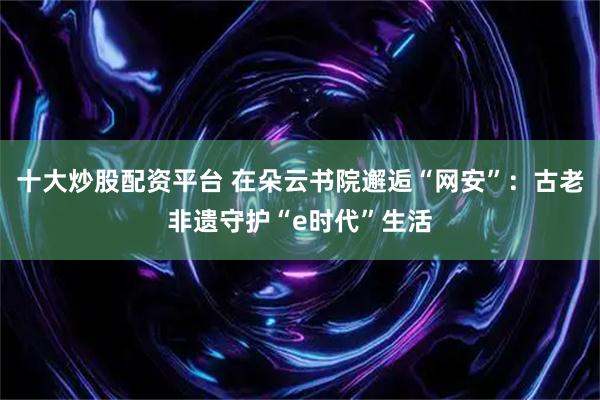 十大炒股配资平台 在朵云书院邂逅“网安”：古老非遗守护“e时代”生活