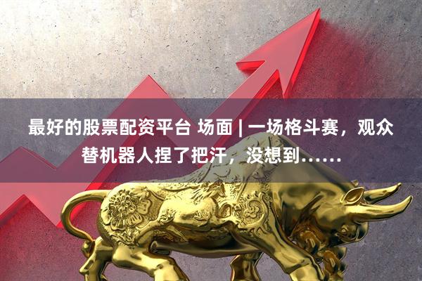 最好的股票配资平台 场面 | 一场格斗赛，观众替机器人捏了把汗，没想到……