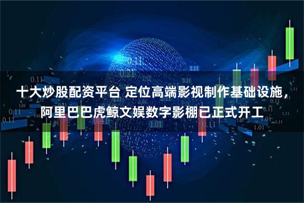 十大炒股配资平台 定位高端影视制作基础设施，阿里巴巴虎鲸文娱数字影棚已正式开工