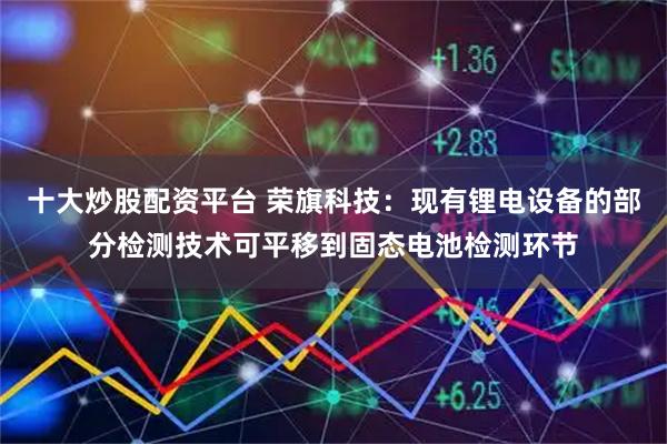 十大炒股配资平台 荣旗科技：现有锂电设备的部分检测技术可平移到固态电池检测环节