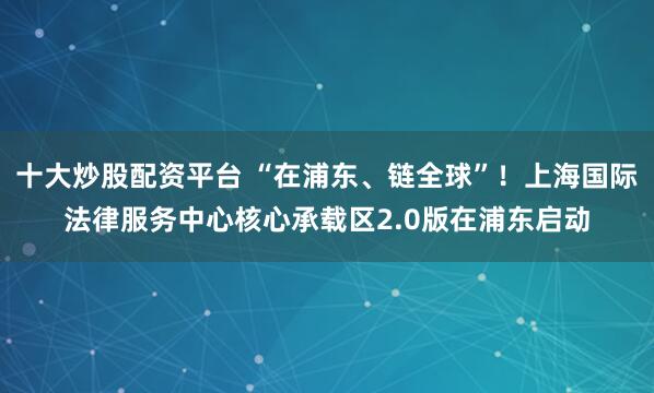 十大炒股配资平台 “在浦东、链全球”!上海国际法律服务中心核心承载区2.0版在浦东启动