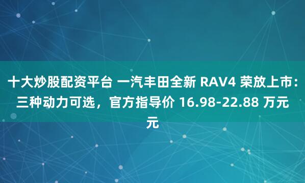 十大炒股配资平台 一汽丰田全新 RAV4 荣放上市:三种动力可选,官方指导价 16.98-22.88 万元