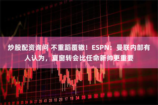 炒股配资询问 不重蹈覆辙！ESPN：曼联内部有人认为，夏窗转会比任命新帅更重要