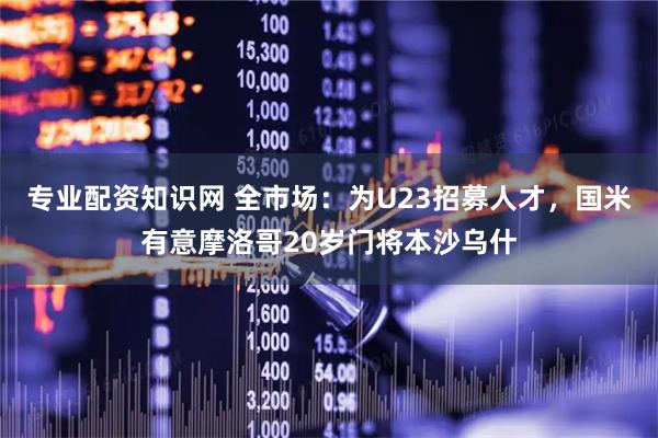 专业配资知识网 全市场：为U23招募人才，国米有意摩洛哥20岁门将本沙乌什