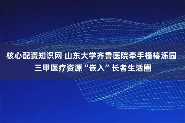 核心配资知识网 山东大学齐鲁医院牵手槿椿泺园 三甲医疗资源“嵌入”长者生活圈