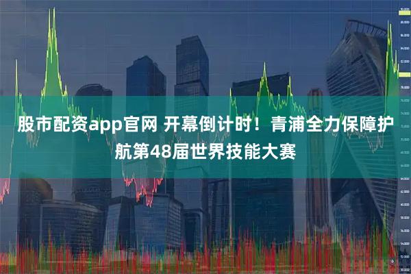 股市配资app官网 开幕倒计时！青浦全力保障护航第48届世界技能大赛