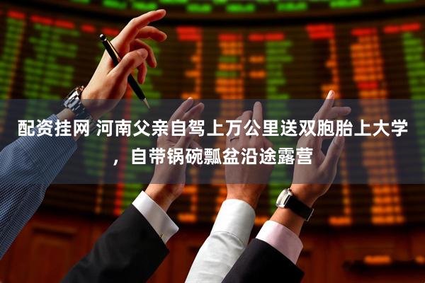 配资挂网 河南父亲自驾上万公里送双胞胎上大学，自带锅碗瓢盆沿途露营