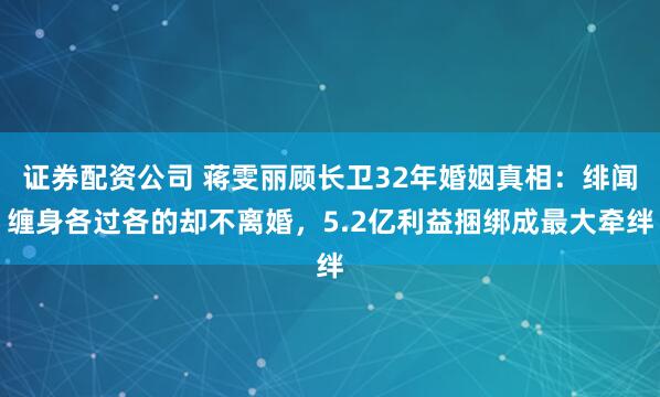 证券配资公司 蒋雯丽顾长卫32年婚姻真相：绯闻缠身各过各的却不离婚，5.2亿利益捆绑成最大牵绊