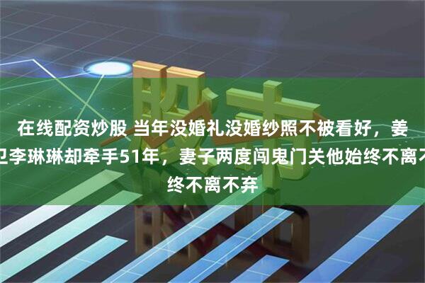 在线配资炒股 当年没婚礼没婚纱照不被看好，姜大卫李琳琳却牵手51年，妻子两度闯鬼门关他始终不离不弃