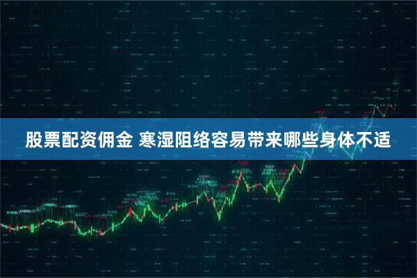 股票配资佣金 寒湿阻络容易带来哪些身体不适