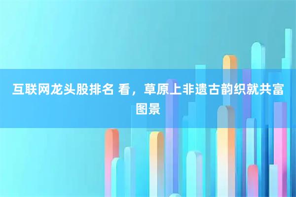 互联网龙头股排名 看，草原上非遗古韵织就共富图景