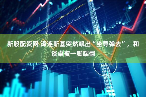 新股配资网 泽连斯基突然飙出“坐导弹去”，和谈桌被一脚踹翻