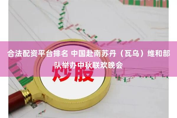 合法配资平台排名 中国赴南苏丹(瓦乌)维和部队举办中秋联欢晚会