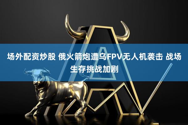 场外配资炒股 俄火箭炮遭乌FPV无人机袭击 战场生存挑战加剧