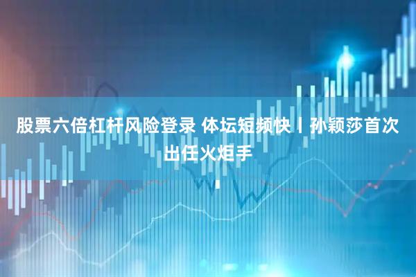 股票六倍杠杆风险登录 体坛短频快丨孙颖莎首次出任火炬手