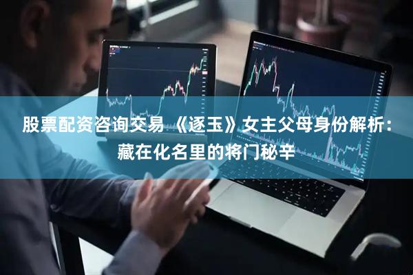 股票配资咨询交易 《逐玉》女主父母身份解析：藏在化名里的将门秘辛